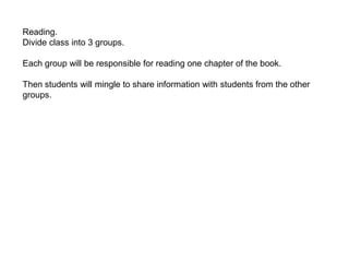 Reading.
Divide class into 3 groups.
Each group will be responsible for reading one chapter of the book.
Then students will mingle to share information with students from the other
groups.
 
