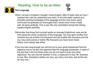 Reading: How to be an Alien
The Language
When I arrived in England I thought I knew English. After I'd been here an hour I
realised that I did not understand one word. In the first week I picked up a
tolerable working knowledge of the language and the next seven years
convinced me gradually bur thoroughly that I would never know it really
well, let alone perfectly. This is sad. My only consolation being that nobody
speaks English perfectly.
Remember that those five hundred words an average Englishman uses are far
from being the whole vocabulary of the language. You may learn another five
hundred and yet another five thousand and yet another fifty thousand and still
you may come across a further fifty thousand you have never heard
before, and nobody else either.
If you live here long enough you will find out to your great amazement that the
adjective nice is not the only adjective that the language possesses, in spite of
the fact that in the first three years you do not need to learn any other
adjectives. You can say the weather is nice, a restaurant is nice, Mr. Soandso
is nice, Mrs. Soandso's clothes are nice, you had a nice time, and all this will
be very nice.
 