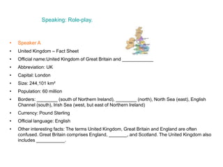 Speaking: Role-play.
• Speaker A
• United Kingdom – Fact Sheet
• Official name:United Kingdom of Great Britain and ____________
• Abbreviation: UK
• Capital: London
• Size: 244,101 km²
• Population: 60 million
• Borders: ________ (south of Northern Ireland), ________ (north), North Sea (east), English
Channel (south), Irish Sea (west, but east of Northern Ireland)
• Currency: Pound Sterling
• Official language: English
• Other interesting facts: The terms United Kingdom, Great Britain and England are often
confused. Great Britain comprises England, _______, and Scotland. The United Kingdom also
includes ___________.
 
