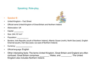 Speaking: Role-play.
• Speaker B
• United Kingdom – Fact Sheet
• Official name:United Kingdom of Great Britain and Northern Ireland
• Abbreviation: UK
• Capital: _________
• Size: 244,101 km²
• Population: ___________
• Borders: Irish Republic (south of Northern Ireland), Atlantic Ocean (north), North Sea (east), English
Channel (south), Irish Sea (west, but east of Northern Ireland)
• Currency: ________________
• Official language: English
• Other interesting facts: The terms United Kingdom, Great Britain and England are often
confused. Great Britain comprises ________, Wales, and _________. The United
Kingdom also includes Northern Ireland.
 