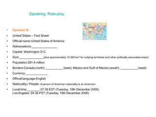 Speaking: Role-play.
• Speaker B
• United States – Fact Sheet
• Official name:United States of America
• Abbreviations:_______________
• Capital: Washington D.C.
• Size:______________ (plus approximately 10,360 km² for outlying territories and other politically associated areas)
• Population:281.4 million
• Borders:Canada (north), __________ (east), Mexico and Gulf of Mexico (south), __________ (west)
• Currency:_____________
• Official language:English
• Nationality / People: A person of American nationality is an American.
• Local time:_______: 07:36 EST (Tuesday, 19th December 2006)
Los Angeles: 04:36 PST (Tuesday, 19th December 2006)
 