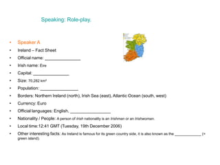 Speaking: Role-play.
• Speaker A
• Ireland – Fact Sheet
• Official name: _______________
• Irish name: Éire
• Capital: _______________
• Size: 70,282 km²
• Population: ________________
• Borders: Northern Ireland (north), Irish Sea (east), Atlantic Ocean (south, west)
• Currency: Euro
• Official languages: English, _________________
• Nationality / People: A person of Irish nationality is an Irishman or an Irishwoman.
• Local time:12:41 GMT (Tuesday, 19th December 2006)
• Other interesting facts: As Ireland is famous for its green country side, it is also known as the _____________ (=
green island).
 