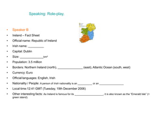 Speaking: Role-play.
• Speaker B
• Ireland – Fact Sheet
• Official name: Republic of Ireland
• Irish name: ___________
• Capital: Dublin
• Size: ______________km²
• Population: 3.5 million
• Borders: Northern Ireland (north), _______________ (east), Atlantic Ocean (south, west)
• Currency: Euro
• Official languages: English, Irish
• Nationality / People: A person of Irish nationality is an __________ or an _________________
• Local time:12:41 GMT (Tuesday, 19th December 2006)
• Other interesting facts: As Ireland is famous for its ____________________, it is also known as the “Emerald Isle” (=
green island).
 