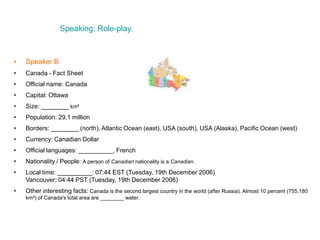 Speaking: Role-play.
• Speaker B
• Canada - Fact Sheet
• Official name: Canada
• Capital: Ottawa
• Size: ________ km²
• Population: 29.1 million
• Borders: ________ (north), Atlantic Ocean (east), USA (south), USA (Alaska), Pacific Ocean (west)
• Currency: Canadian Dollar
• Official languages: __________, French
• Nationality / People: A person of Canadian nationality is a Canadian.
• Local time: __________: 07:44 EST (Tuesday, 19th December 2006)
Vancouver: 04:44 PST (Tuesday, 19th December 2006)
• Other interesting facts: Canada is the second largest country in the world (after Russia). Almost 10 percent (755,180
km²) of Canada's total area are ________ water.
 
