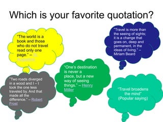 Which is your favorite quotation?
“The world is a
book and those
who do not travel
read only one
page.” – St.
Augustine
“Travel is more than
the seeing of sights;
it is a change that
goes on, deep and
permanent, in the
ideas of living.” –
Miriam Beard
“One’s destination
is never a
place, but a new
way of seeing
things.” – Henry
Miller “Travel broadens
the mind”
(Popular saying)
“Two roads diverged
in a wood and I – I
took the one less
traveled by. And that
made all the
difference.” – Robert
Frost
 