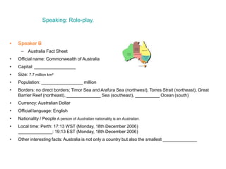Speaking: Role-play.
• Speaker B
– Australia Fact Sheet
• Official name: Commonwealth of Australia
• Capital: _________________
• Size: 7.7 million km²
• Population: _________________ million
• Borders: no direct borders; Timor Sea and Arafura Sea (northwest), Torres Strait (northeast), Great
Barrier Reef (northeast), ______________ Sea (southeast), __________ Ocean (south)
• Currency: Australian Dollar
• Official language: English
• Nationality / People A person of Australian nationality is an Australian.
• Local time: Perth: 17:13 WST (Monday, 18th December 2006)
______________: 19:13 EST (Monday, 18th December 2006)
• Other interesting facts: Australia is not only a country but also the smallest ______________
 