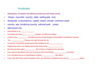 Vocabulary
• Geography: Complete the following sentences with these words:
• Ocean mountain country state earthquake river
• temperate is bounded by capital island climate continent coast
• country sea bordering country national park ocean
• lake beach city
 Great Britain is an . ______________
 It's divided into three _____________ : England, Scotland and Wales.
 London is the ___________ of England and the United Kingdom (Great Britain and Northern Ireland).
 The _______________Thames runs right through the city.
 In summer many British people spend their holidays by the _______________.
 England has some nice holiday resorts with lovely sandy _________________.
 But there are also steep ___________ , like in Dover or Folkestone for example.
 If you want to see Nessie, then you must go to the famous British _____________, Loch Ness.
 It is in Scotland and so is Great Britain's highest ______________ , Ben Nevis.
 If you climb Ben Nevis and the weather is fine, you will have a wonderful view over the ____________ below.
 