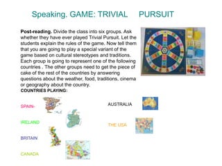 Speaking. GAME: TRIVIAL PURSUIT
Post-reading. Divide the class into six groups. Ask
whether they have ever played Trivial Pursuit. Let the
students explain the rules of the game. Now tell them
that you are going to play a special variant of the
game based on cultural stereotypes and traditions.
Each group is going to represent one of the following
countries . The other groups need to get the piece of
cake of the rest of the countries by answering
questions about the weather, food, traditions, cinema
or geography about the country.
COUNTRIES PLAYING:
SPAIN-
IRELAND
BRITAIN
CANADA
AUSTRALIA
THE USA
 