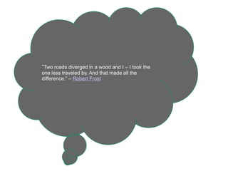 “Two roads diverged in a wood and I – I took the
one less traveled by. And that made all the
difference.” – Robert Frost
 