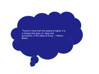 “Travel is more than the seeing of sights; it is
a change that goes on, deep and
permanent, in the ideas of living.” – Miriam
Beard
 