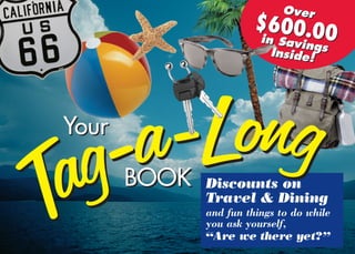 Discounts on
Travel & Dining
and fun things to do while
you ask yourself,
“Are we there yet?”
Tag-a-Long
Tag-a-LongBOOKBOOK
YourYour
Over
$600.00in SavingsInside!
Over
$600.00in SavingsInside!
 