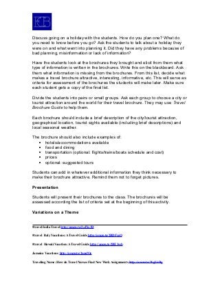 Discuss going on a holiday with the students. How do you plan one? What do
you need to know before you go? Ask the students to talk about a holiday they
were on and what went into planning it. Did they have any problems because of
bad planning, misinformation or lack of information?
Have the students look at the brochures they brought and elicit from them what
type of information is written in the brochures. Write this on the blackboard. Ask
them what information is missing from the brochures. From this list, decide what
makes a travel brochure attractive, interesting, informative, etc. This will serve as
criteria for assessment of the brochures the students will make later. Make sure
each student gets a copy of the final list.
Divide the students into pairs or small groups. Ask each group to choose a city or
tourist attraction around the world for their travel brochure. They may use Travel
Brochure Guide to help them.
Each brochure should include a brief description of the city/tourist attraction,
geographical location, tourist sights available (including brief descriptions) and
local seasonal weather.
The brochure should also include examples of:
 hotels/accommodations available
 food and dining
 transportation (optional: flights/trains/boats schedule and cost)
 prices
 optional: suggested tours
Students can add in whatever additional information they think necessary to
make their brochure attractive. Remind them not to forget pictures.
Presentation
Students will present their brochures to the class. The brochures will be
assessed according the list of criteria set at the beginning of this activity.
Variations on a Theme
#travel India Travel http://amzn.to/2zJXx3D
#travel Italy Vacations: A Travel Guide http://amzn.to/2BDFxsO
#travel Hawaii Vacation: A Travel Guide http://amzn.to/2BE3ssb
Jamaica Vacations http://amzn.to/2nnsfOe
Traveling Nurse: How do Travel Nurses Find New Work Assignments http://amzn.to/2kgUnBg
 