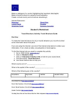 Make a catalogue of a country highlighting the important cities/sights.
Make a travel brochure to a specific tourist attraction.
Create a virtual country and a brochure describing it.
Internet Resources
Mapquest Planet Ride
Lonely Planet Priceline
Adventure Travel Currency Converter
Student's Worksheet
Travel Brochure: Activity: Travel Brochure Guide
Part One
To make the travel brochure of a city or tourist attraction you must first collect
some information about that place.
If you are using the Internet, use one of the Internet sites below to collect your
information. If not, check an atlas, encyclopedia or travel agency.
To find the Internet site you need to complete this activity
 Go to: ECB Online: www.ecb.co.il
 Click on Student's Area
 Click on Interactive Activity Links or look for your course book.
 Find the activity: Travel Brochure
 Use these Internet sites to help you.
Which country is it in? _____________________
What is the capital of the country? _____________________
Which of the following are in the country?
mountains big rivers castles ancient relics
#travel India Travel http://amzn.to/2zJXx3D
#travel Italy Vacations: A Travel Guide http://amzn.to/2BDFxsO
#travel Hawaii Vacation: A Travel Guide http://amzn.to/2BE3ssb
Jamaica Vacations http://amzn.to/2nnsfOe
Traveling Nurse: How do Travel Nurses Find New Work Assignments http://amzn.to/2kgUnBg
 