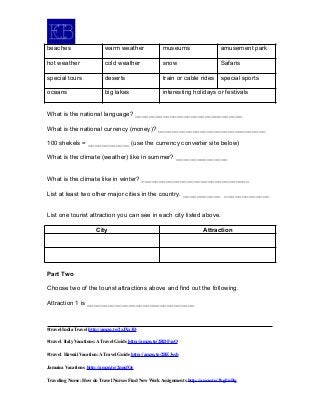 beaches warm weather museums amusement park
hot weather cold weather snow Safaris
special tours deserts train or cable rides special sports
oceans big lakes interesting holidays or festivals
What is the national language? _______________________________
What is the national currency (money)? _______________________________
100 shekels = ____________ (use the currency converter site below)
What is the climate (weather) like in summer? _______________
What is the climate like in winter? _______________________________
List at least two other major cities in the country. ___________ _____________
List one tourist attraction you can see in each city listed above.
City Attraction
Part Two
Choose two of the tourist attractions above and find out the following.
Attraction 1 is _______________________________
#travel India Travel http://amzn.to/2zJXx3D
#travel Italy Vacations: A Travel Guide http://amzn.to/2BDFxsO
#travel Hawaii Vacation: A Travel Guide http://amzn.to/2BE3ssb
Jamaica Vacations http://amzn.to/2nnsfOe
Traveling Nurse: How do Travel Nurses Find New Work Assignments http://amzn.to/2kgUnBg
 