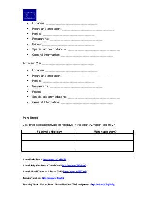 Location: _______________________________
 Hours and time open: _______________________________
 Hotels: _______________________________
 Restaurants: _______________________________
 Prices: _______________________________
 Special accommodations: _______________________________
 General Information: _______________________________
Attraction 2 is _______________________________
 Location: _______________________________
 Hours and time open: _______________________________
 Hotels: _______________________________
 Restaurants: _______________________________
 Prices: _______________________________
 Special accommodations: _______________________________
 General Information: _______________________________
Part Three
List three special festivals or holidays in the country. When are they?
Festival / Holiday When are they?
#travel India Travel http://amzn.to/2zJXx3D
#travel Italy Vacations: A Travel Guide http://amzn.to/2BDFxsO
#travel Hawaii Vacation: A Travel Guide http://amzn.to/2BE3ssb
Jamaica Vacations http://amzn.to/2nnsfOe
Traveling Nurse: How do Travel Nurses Find New Work Assignments http://amzn.to/2kgUnBg
 
