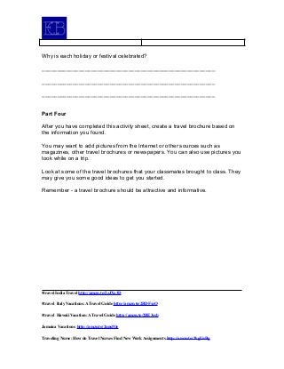 Why is each holiday or festival celebrated?
________________________________________________________
________________________________________________________
________________________________________________________
Part Four
After you have completed this activity sheet, create a travel brochure based on
the information you found.
You may want to add pictures from the Internet or other sources such as
magazines, other travel brochures or newspapers. You can also use pictures you
took while on a trip.
Look at some of the travel brochures that your classmates brought to class. They
may give you some good ideas to get you started.
Remember - a travel brochure should be attractive and informative.
#travel India Travel http://amzn.to/2zJXx3D
#travel Italy Vacations: A Travel Guide http://amzn.to/2BDFxsO
#travel Hawaii Vacation: A Travel Guide http://amzn.to/2BE3ssb
Jamaica Vacations http://amzn.to/2nnsfOe
Traveling Nurse: How do Travel Nurses Find New Work Assignments http://amzn.to/2kgUnBg
 