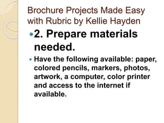 Brochure Projects Made Easy
with Rubric by Kellie Hayden
2. Prepare materials
needed.
 Have the following available: paper,
colored pencils, markers, photos,
artwork, a computer, color printer
and access to the internet if
available.
 