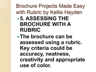 Brochure Projects Made Easy
with Rubric by Kellie Hayden
5. ASSESSING THE
BROCHURE WITH A
RUBRIC
The brochure can be
assessed using a rubric.
Key criteria could be
accuracy, neatness,
creativity and appropriate
use of color.
 