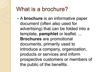 What is a brochure?
 A brochure is an informative paper
document (often also used for
advertising) that can be folded into a
template, pamphlet or leaflet. ...
Brochures are promotional
documents, primarily used to
introduce a company, organization,
products or services and inform
prospective customers or members of
the public of the benefits.
 