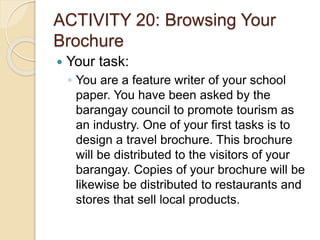 ACTIVITY 20: Browsing Your
Brochure
 Your task:
◦ You are a feature writer of your school
paper. You have been asked by the
barangay council to promote tourism as
an industry. One of your first tasks is to
design a travel brochure. This brochure
will be distributed to the visitors of your
barangay. Copies of your brochure will be
likewise be distributed to restaurants and
stores that sell local products.
 