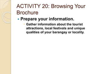 ACTIVITY 20: Browsing Your
Brochure
 Prepare your information.
 Gather information about the tourist
attractions, local festivals and unique
qualities of your barangay or locality.
 