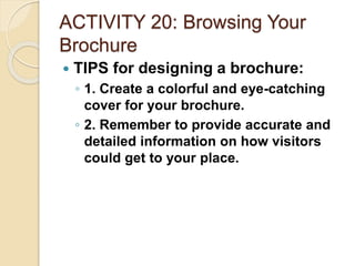 ACTIVITY 20: Browsing Your
Brochure
 TIPS for designing a brochure:
◦ 1. Create a colorful and eye-catching
cover for your brochure.
◦ 2. Remember to provide accurate and
detailed information on how visitors
could get to your place.
 