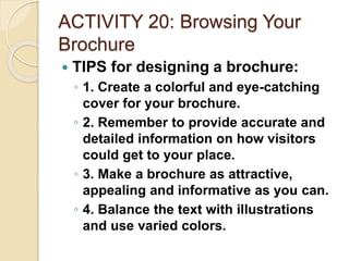 ACTIVITY 20: Browsing Your
Brochure
 TIPS for designing a brochure:
◦ 1. Create a colorful and eye-catching
cover for your brochure.
◦ 2. Remember to provide accurate and
detailed information on how visitors
could get to your place.
◦ 3. Make a brochure as attractive,
appealing and informative as you can.
◦ 4. Balance the text with illustrations
and use varied colors.
 