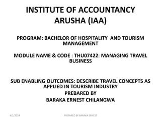 INSTITUTE OF ACCOUNTANCY
ARUSHA (IAA)
PROGRAM: BACHELOR OF HOSPITALITY AND TOURISM
MANAGEMENT
MODULE NAME & CODE : THU07422: MANAGING TRAVEL
BUSINESS
SUB ENABLING OUTCOMES: DESCRIBE TRAVEL CONCEPTS AS
APPLIED IN TOURISM INDUSTRY
PREBARED BY
BARAKA ERNEST CHILANGWA
4/2/2024 PREPARED BY BARAKA ERNEST
 