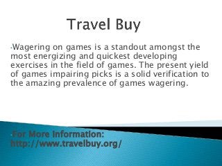 •Wagering on games is a standout amongst the
most energizing and quickest developing
exercises in the field of games. The present yield
of games impairing picks is a solid verification to
the amazing prevalence of games wagering.
•For More Information:
http://www.travelbuy.org/
 