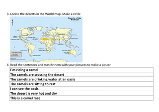 3. Locate the deserts in the World map. Make a circle




4. Read the sentences and match them with your pictures to make a poster
  I´m riding a camel
  The camels are crossing the desert
  The camels are drinking water at an oasis
  The camels are sitting to rest
  I can see the oasis
  The desert is very hot and dry
  This is a camel race
 