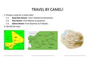 TRAVEL BY CAMEL!
1. Choose a route for a camel safari:
   1.1. Kyzyl-Kum Desert : From Tashkent to Samarkand.
   1.2. Thar Desert : From Bikaner to Jaisalmes.
   1.3. Sahara Desert: From Doventza to Timbuktu.
2. Identify the map :




____________________________   ________________________________   ________________________________
 