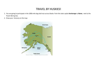 TRAVEL BY HUSKIES!
1. You are going to participate in the 1000-mile dog-sled race across Alaska from the state capital Anchorage to Nome, next to the
   frozen Bering Sea.
2. Draw your itinerary on the map:
 