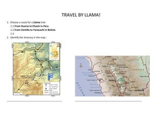 TRAVEL BY LLAMA!
1. Choose a route for a Llama trek:
   1.1.From Huaraz to Chavin in Peru.
   1.2.From Ventilla to Yanacachi in Bolivia.
   1.3.
2. Identify the itinerary in the map :




________________________________________________     __________________________________________________________
 