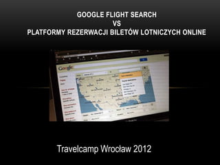 GOOGLE FLIGHT SEARCH
                      VS
PLATFORMY REZERWACJI BILETÓW LOTNICZYCH ONLINE




       Travelcamp Wrocław 2012
 