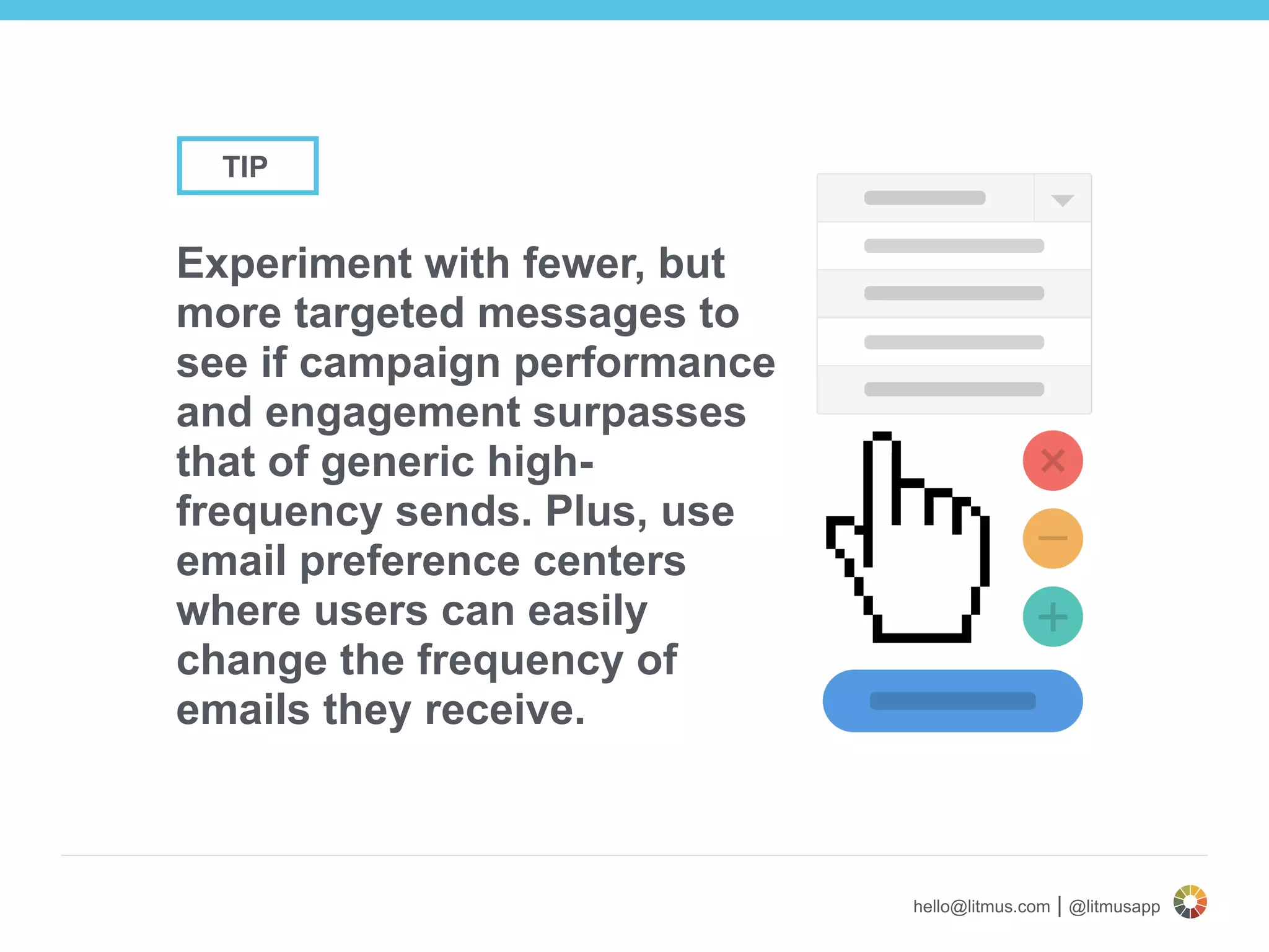 hello@litmus.com | @litmusapp
Experiment with fewer, but
more targeted messages to
see if campaign performance
and engagement surpasses
that of generic high-
frequency sends. Plus, use
email preference centers
where users can easily
change the frequency of
emails they receive.
TIP
 