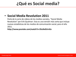 ¿Qué es Social media?

• Social Media Revolution 2011
 Parte de la serie de videos de los medios sociales, "Social Media
 Revolution" por Erik Qualman. Esta es una versión más corta que incluye
 nuevas estadísticas de los medios de comunicación social, para el año
 2011.
 http://www.youtube.com/watch?v=3SuNx0UrnEo
 
