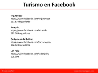 Turismo en Facebook
TripAdvisor
https://www.facebook.com/TripAdvisor
117.834 seguidores

Atrapalo
https://www.facebook.com/atrapalo
221.369 seguidores

Escápate de la Rutina:
https://www.facebook.com/turismoperu
102.823 seguidores

Lan Perú
https://www.facebook.com/lanenperu
106.190
 