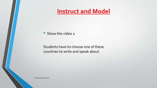 Instruct and Model
• Show the vídeo 2
Students have to choose one of these
countries to write and speak about
Cristiane Freitas 2016
 