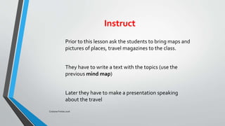 Instruct
Prior to this lesson ask the students to bring maps and
pictures of places, travel magazines to the class.
They have to write a text with the topics (use the
previous mind map)
Later they have to make a presentation speaking
about the travel
Cristiane Freitas 2016
 