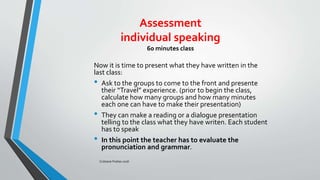 Assessment
individual speaking
60 minutes class
Now it is time to present what they have written in the
last class:
• Ask to the groups to come to the front and presente
their “Travel” experience. (prior to begin the class,
calculate how many groups and how many minutes
each one can have to make their presentation)
• They can make a reading or a dialogue presentation
telling to the class what they have writen. Each student
has to speak
• In this point the teacher has to evaluate the
pronunciation and grammar.
Cristiane Freitas 2016
 