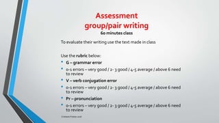 Assessment
group/pair writing
60 minutes class
To evaluate their writing use the text made in class
Use the rubric below:
• G – grammar error
• 0-1 errors – very good / 2- 3 good / 4-5 average / above 6 need
to review
• V – verb conjugation error
• 0-1 errors – very good / 2- 3 good / 4-5 average / above 6 need
to review
• Pr – pronunciation
• 0-1 errors – very good / 2- 3 good / 4-5 average / above 6 need
to review
Cristiane Freitas 2016
 