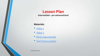 Lesson Plan
Intermediate – pre-advanced level
Materials:
• Video 1
• Video 2
• Mind map example
• TextTrip to London
Cristiane Freitas 2016
 