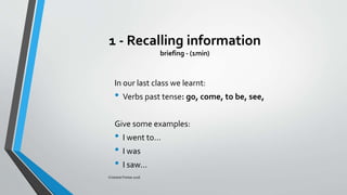 1 - Recalling information
briefing - (1min)
In our last class we learnt:
• Verbs past tense: go, come, to be, see,
Give some examples:
• I went to...
• I was
• I saw...
Cristiane Freitas 2016
 