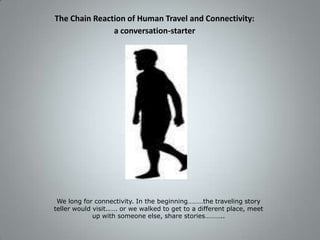 The Chain Reaction of Human Travel and Connectivity: a conversation-starter We long for connectivity. In the beginning………the traveling story teller would visit..…. or we walked to get to a different place, meet up with someone else, share stories……….. 