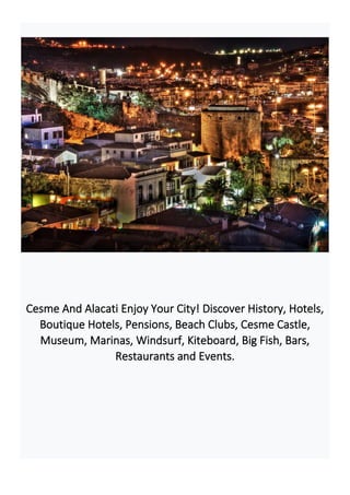 Cesme And Alacati Enjoy Your City! Discover History, Hotels,
Boutique Hotels, Pensions, Beach Clubs, Cesme Castle,
Museum, Marinas, Windsurf, Kiteboard, Big Fish, Bars,
Restaurants and Events.
 