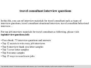 travel consultant interview questions 
In this file, you can ref interview materials for travel consultant such as types of 
interview questions, travel consultant situational interview, travel consultant behavioral 
interview… 
For top job interview materials for travel consultant as following, please visit: 
topinterviewquestions.info 
• Free ebook: 75 interview questions and answers 
• Top 12 secrets to win every job interviews 
• Top 8 interview thank you letter samples 
• Top 7 cover letter samples 
• Top 8 resume samples 
• Top 15 ways to search new jobs 
Top materials: ebook: 75 interview questions with answers, top 7 cover letter samples, top 8 resume samples. Free pdf download 
 