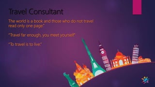 Travel Consultant
The world is a book and those who do not travel
read only one page.”
“Travel far enough, you meet yourself.”
“To travel is to live.”
 