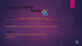 Company Name:
Travely
____________Collect Moments Not Things_________
Vision:
To Become a Top Global Travel Consultant within 8 Years.
Mission:
To provide new traveling experience to the
customer.
 