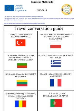 European Multiguide
2012-2014
Travel conversation guideTravel conversation guide
TURKEY, , Sivas, KONGRE
İLKÖĞRETIM OKULU.
POLAND, SZKOŁA PODSTAWOWA NR
1 IM. WOJSKA POLSKIEGO W
GNIEWKOWIE
BULGARIA , Haskovo, SREDNO
OBSHTOOBRAZOVATELNO
UCHILISHTE "VASIL LEVSKI".
GREECE , Tripoli, 7 th PRIMARY SCHOOL
OF TRIPOLI
LITHUANIA , Kalvarija, KALVARIJOS
GIMNAZIJA
FRANCE , Albert,COLLEGE pIERRE ET
MARIE CURIE
ROMANIA, Câmpulung Moldovenesc,
ŞCOALA GIMNAZIALĂ,GEORGE
VOEVIDCA"”,
PORTUGAL, , Alvor,
ESCOLA BASICA DE ALVOR
This project has been funded with support from the European Commission. 
This publication reﬂects the views only of the author, and the Commission cannot be held responsible for any use which may be made
of the information contained therein.
http://ec.europa.eu/dgs/education_culture/publ/graphics/beneﬁciaries_all.pdf
 