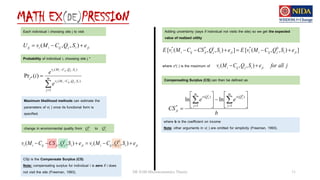 MATH EX(DE)PRESSION
DE 8100 Microeconomics Theory 11
ji
i
j
ij
i
i
ij e
S
Q
C
M
v
U 

 )
,
,
(
Each individual i choosing site j to visit
Probability of individual i, choosing site j *




 m
j
S
Q
C
M
v
S
Q
C
M
v
j
i
j
ij
i
i
i
j
ij
i
i
e
e
i
1
)
,
,
(
)
,
,
(
* )
(
Pr
Maximum likelihood methods can estimate the
parameters of v( ) once its functional form is
specified.
change in environmental quality from to
0
j
Q 1
j
Q
ji
i
j
ij
i
i
ji
i
j
ji
ij
i
i e
S
Q
C
M
v
e
S
Q
CS
C
M
v 




 )
,
,
(
)
,
,
( 0
1
CSji is the Compensate Surplus (CS)
Note: compensating surplus for individual i is zero if i does
not visit the site (Freeman, 1993).
Adding uncertainty (says if individual not visits the site) so we get the expected
value of realized utility
]
)
,
,
(
[
]
)
,
,
(
[ 0
*
1
*
*
ji
i
j
ij
i
i
ji
i
j
ji
ij
i
i e
S
Q
C
M
v
E
e
S
Q
CS
C
M
v
E 





where v*( ) is the maximum of j
all
for
e
S
Q
C
M
v ji
i
j
ij
i
i 
 )
,
,
(
Compensating Surplus (CS) can then be defined as
b
e
e
CS
m
j
Q
v
m
j
Q
v
ji
j
j















 
 1
)
(
1
)
(
*
0
1
ln
ln
where b is the coefficient on income
Note: other arguments in v( ) are omitted for simplicity (Freeman, 1993).
 